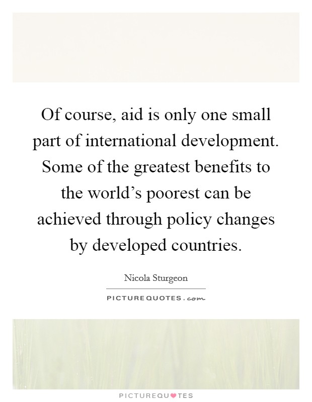 Of course, aid is only one small part of international development. Some of the greatest benefits to the world's poorest can be achieved through policy changes by developed countries Picture Quote #1