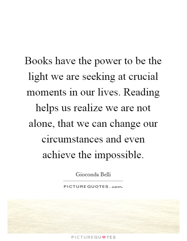 Books have the power to be the light we are seeking at crucial moments in our lives. Reading helps us realize we are not alone, that we can change our circumstances and even achieve the impossible Picture Quote #1