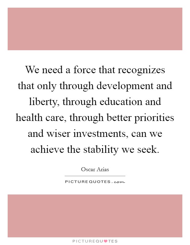 We need a force that recognizes that only through development and liberty, through education and health care, through better priorities and wiser investments, can we achieve the stability we seek Picture Quote #1