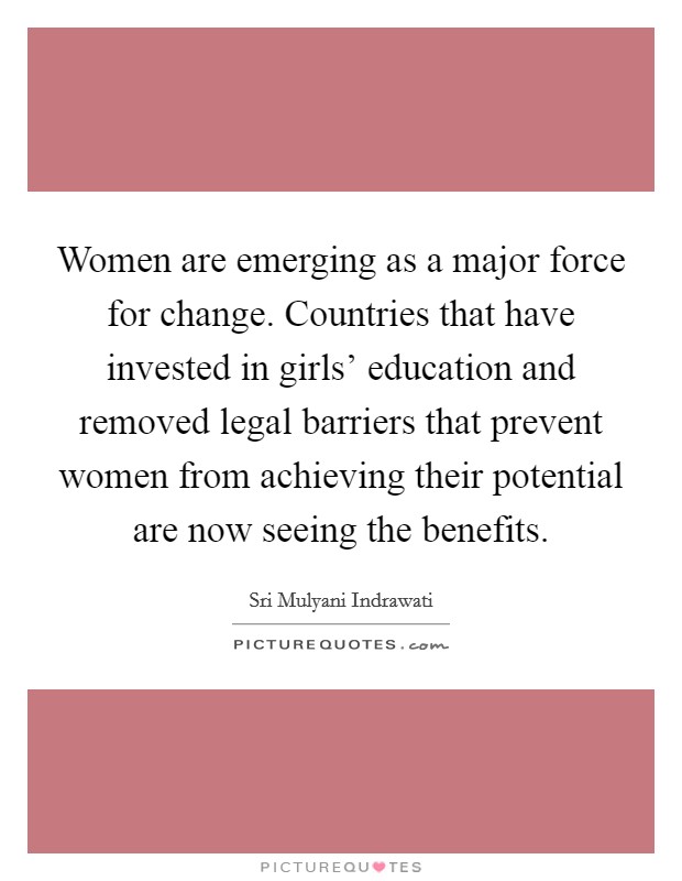 Women are emerging as a major force for change. Countries that have invested in girls' education and removed legal barriers that prevent women from achieving their potential are now seeing the benefits Picture Quote #1
