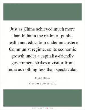 Just as China achieved much more than India in the realm of public health and education under an austere Communist regime, so its economic growth under a capitalist-friendly government strikes a visitor from India as nothing less than spectacular Picture Quote #1