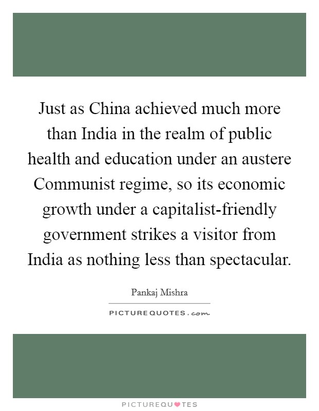 Just as China achieved much more than India in the realm of public health and education under an austere Communist regime, so its economic growth under a capitalist-friendly government strikes a visitor from India as nothing less than spectacular Picture Quote #1