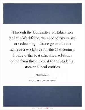 Through the Committee on Education and the Workforce, we need to ensure we are educating a future generation to achieve a workforce for the 21st century. I believe the best education solutions come from those closest to the students: state and local entities Picture Quote #1
