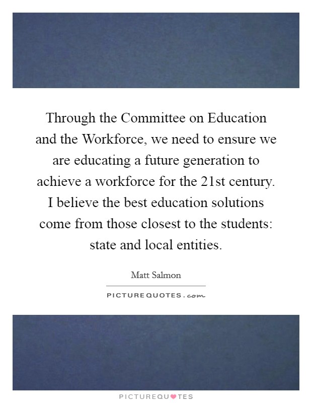 Through the Committee on Education and the Workforce, we need to ensure we are educating a future generation to achieve a workforce for the 21st century. I believe the best education solutions come from those closest to the students: state and local entities Picture Quote #1