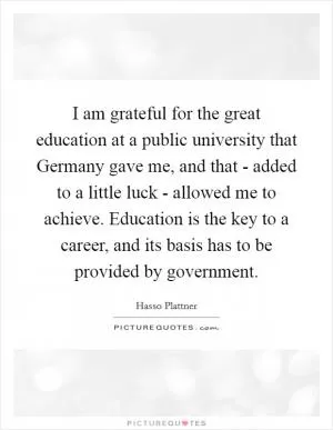 I am grateful for the great education at a public university that Germany gave me, and that - added to a little luck - allowed me to achieve. Education is the key to a career, and its basis has to be provided by government Picture Quote #1