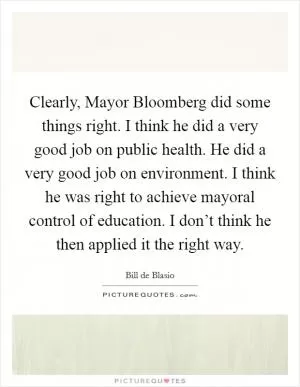 Clearly, Mayor Bloomberg did some things right. I think he did a very good job on public health. He did a very good job on environment. I think he was right to achieve mayoral control of education. I don’t think he then applied it the right way Picture Quote #1