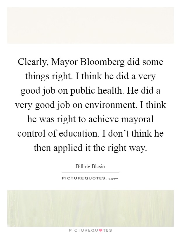 Clearly, Mayor Bloomberg did some things right. I think he did a very good job on public health. He did a very good job on environment. I think he was right to achieve mayoral control of education. I don't think he then applied it the right way Picture Quote #1