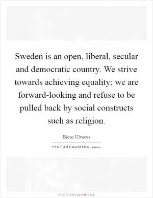 Sweden is an open, liberal, secular and democratic country. We strive towards achieving equality; we are forward-looking and refuse to be pulled back by social constructs such as religion Picture Quote #1