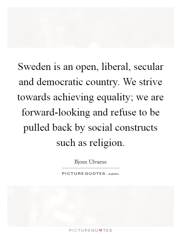 Sweden is an open, liberal, secular and democratic country. We strive towards achieving equality; we are forward-looking and refuse to be pulled back by social constructs such as religion Picture Quote #1