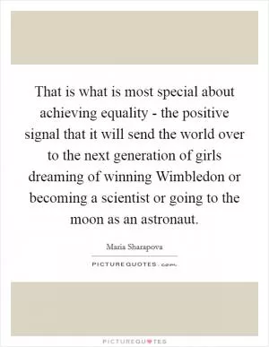 That is what is most special about achieving equality - the positive signal that it will send the world over to the next generation of girls dreaming of winning Wimbledon or becoming a scientist or going to the moon as an astronaut Picture Quote #1