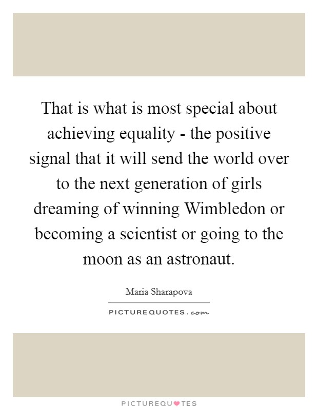 That is what is most special about achieving equality - the positive signal that it will send the world over to the next generation of girls dreaming of winning Wimbledon or becoming a scientist or going to the moon as an astronaut Picture Quote #1