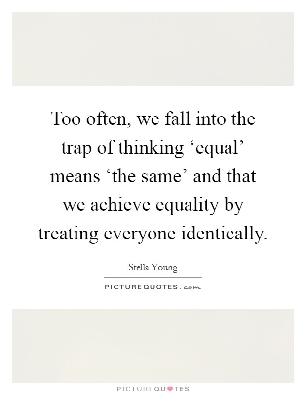 Too often, we fall into the trap of thinking ‘equal' means ‘the same' and that we achieve equality by treating everyone identically Picture Quote #1