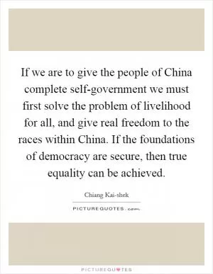 If we are to give the people of China complete self-government we must first solve the problem of livelihood for all, and give real freedom to the races within China. If the foundations of democracy are secure, then true equality can be achieved Picture Quote #1