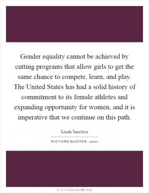 Gender equality cannot be achieved by cutting programs that allow girls to get the same chance to compete, learn, and play. The United States has had a solid history of commitment to its female athletes and expanding opportunity for women, and it is imperative that we continue on this path Picture Quote #1
