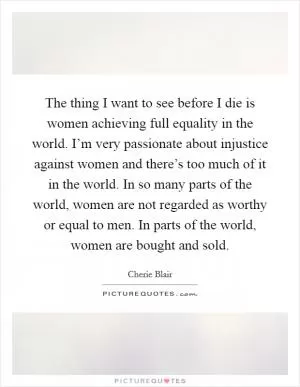 The thing I want to see before I die is women achieving full equality in the world. I’m very passionate about injustice against women and there’s too much of it in the world. In so many parts of the world, women are not regarded as worthy or equal to men. In parts of the world, women are bought and sold Picture Quote #1