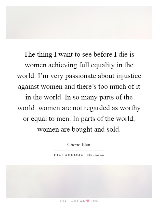 The thing I want to see before I die is women achieving full equality in the world. I'm very passionate about injustice against women and there's too much of it in the world. In so many parts of the world, women are not regarded as worthy or equal to men. In parts of the world, women are bought and sold Picture Quote #1