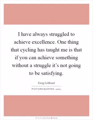 I have always struggled to achieve excellence. One thing that cycling has taught me is that if you can achieve something without a struggle it’s not going to be satisfying Picture Quote #1