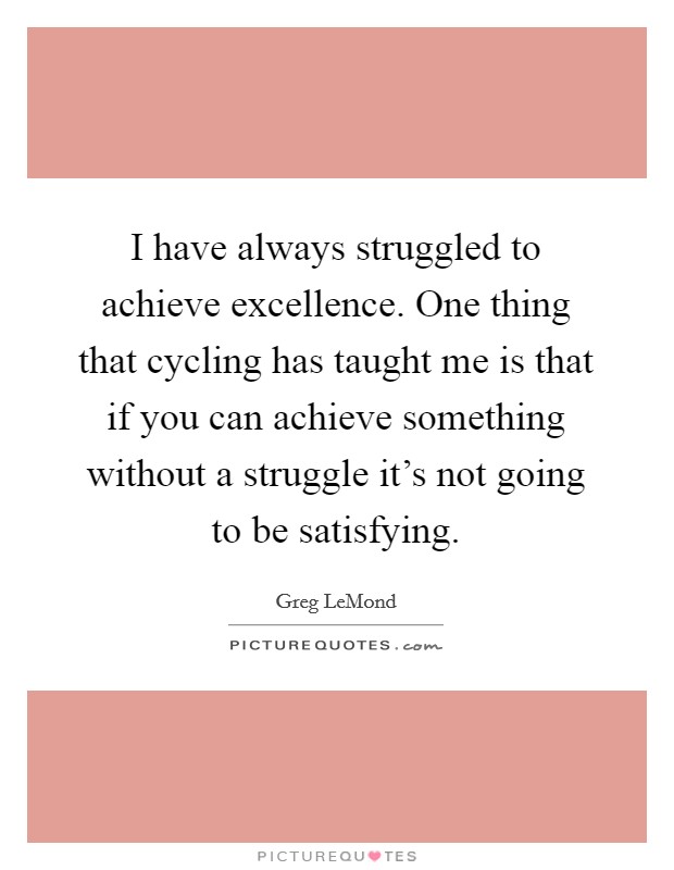 I have always struggled to achieve excellence. One thing that cycling has taught me is that if you can achieve something without a struggle it's not going to be satisfying Picture Quote #1