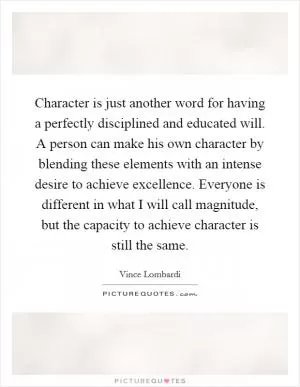 Character is just another word for having a perfectly disciplined and educated will. A person can make his own character by blending these elements with an intense desire to achieve excellence. Everyone is different in what I will call magnitude, but the capacity to achieve character is still the same Picture Quote #1