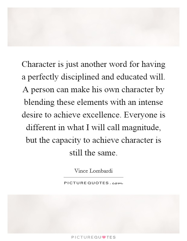 Character is just another word for having a perfectly disciplined and educated will. A person can make his own character by blending these elements with an intense desire to achieve excellence. Everyone is different in what I will call magnitude, but the capacity to achieve character is still the same Picture Quote #1