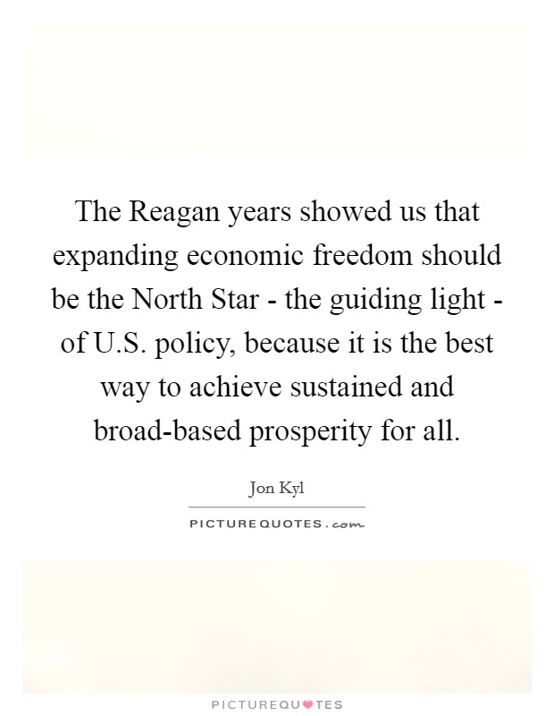 The Reagan years showed us that expanding economic freedom should be the North Star - the guiding light - of U.S. policy, because it is the best way to achieve sustained and broad-based prosperity for all Picture Quote #1