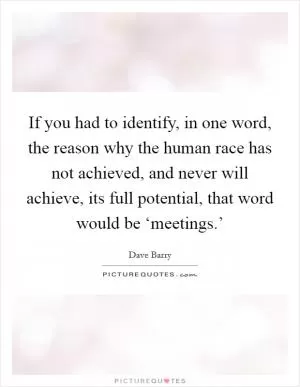 If you had to identify, in one word, the reason why the human race has not achieved, and never will achieve, its full potential, that word would be ‘meetings.’ Picture Quote #1