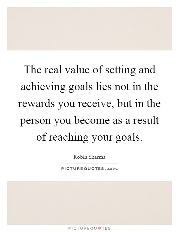 The real value of setting and achieving goals lies not in the rewards you receive, but in the person you become as a result of reaching your goals Picture Quote #1
