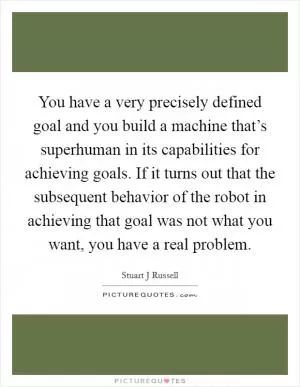 You have a very precisely defined goal and you build a machine that’s superhuman in its capabilities for achieving goals. If it turns out that the subsequent behavior of the robot in achieving that goal was not what you want, you have a real problem Picture Quote #1