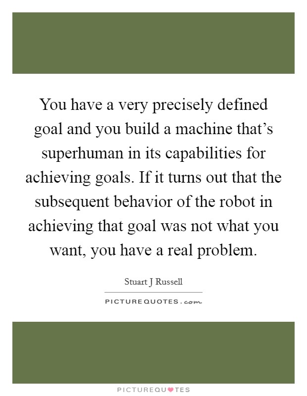 You have a very precisely defined goal and you build a machine that's superhuman in its capabilities for achieving goals. If it turns out that the subsequent behavior of the robot in achieving that goal was not what you want, you have a real problem Picture Quote #1