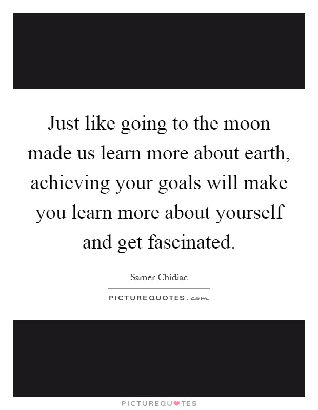 Just like going to the moon made us learn more about earth, achieving your goals will make you learn more about yourself and get fascinated Picture Quote #1