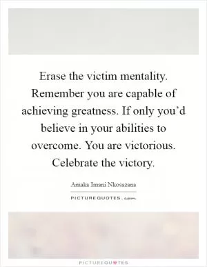 Erase the victim mentality. Remember you are capable of achieving greatness. If only you’d believe in your abilities to overcome. You are victorious. Celebrate the victory Picture Quote #1