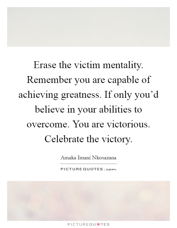 Erase the victim mentality. Remember you are capable of achieving greatness. If only you'd believe in your abilities to overcome. You are victorious. Celebrate the victory Picture Quote #1