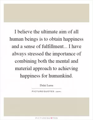 I believe the ultimate aim of all human beings is to obtain happiness and a sense of fulfillment... I have always stressed the importance of combining both the mental and material approach to achieving happiness for humankind Picture Quote #1