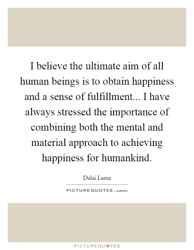 I believe the ultimate aim of all human beings is to obtain happiness and a sense of fulfillment... I have always stressed the importance of combining both the mental and material approach to achieving happiness for humankind Picture Quote #1