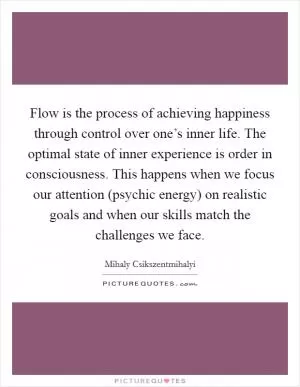 Flow is the process of achieving happiness through control over one’s inner life. The optimal state of inner experience is order in consciousness. This happens when we focus our attention (psychic energy) on realistic goals and when our skills match the challenges we face Picture Quote #1