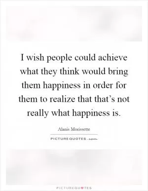 I wish people could achieve what they think would bring them happiness in order for them to realize that that’s not really what happiness is Picture Quote #1