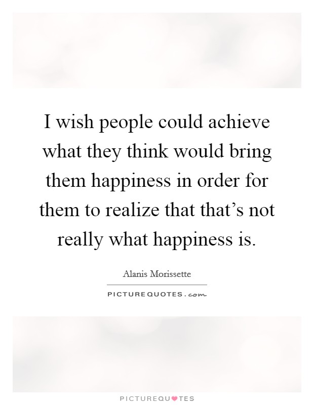 I wish people could achieve what they think would bring them happiness in order for them to realize that that's not really what happiness is Picture Quote #1