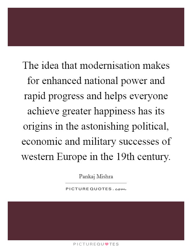 The idea that modernisation makes for enhanced national power and rapid progress and helps everyone achieve greater happiness has its origins in the astonishing political, economic and military successes of western Europe in the 19th century Picture Quote #1