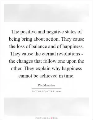The positive and negative states of being bring about action. They cause the loss of balance and of happiness. They cause the eternal revolutions - the changes that follow one upon the other. They explain why happiness cannot be achieved in time Picture Quote #1
