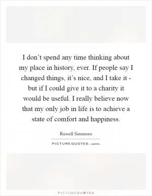 I don’t spend any time thinking about my place in history, ever. If people say I changed things, it’s nice, and I take it - but if I could give it to a charity it would be useful. I really believe now that my only job in life is to achieve a state of comfort and happiness Picture Quote #1