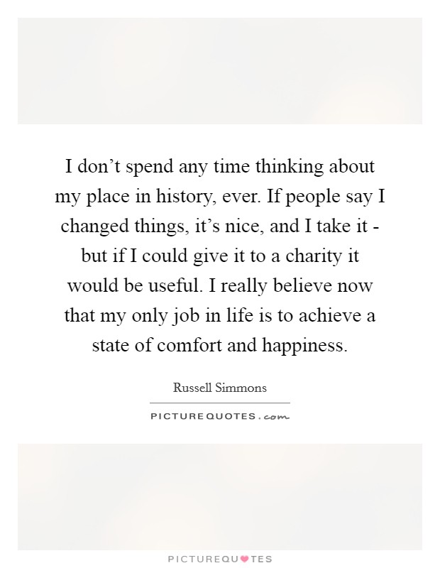 I don't spend any time thinking about my place in history, ever. If people say I changed things, it's nice, and I take it - but if I could give it to a charity it would be useful. I really believe now that my only job in life is to achieve a state of comfort and happiness Picture Quote #1
