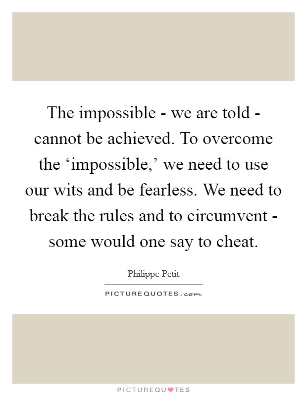 The impossible - we are told - cannot be achieved. To overcome the ‘impossible,' we need to use our wits and be fearless. We need to break the rules and to circumvent - some would one say to cheat Picture Quote #1