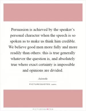 Persuasion is achieved by the speaker’s personal character when the speech is so spoken as to make us think him credible. We believe good men more fully and more readily than others: this is true generally whatever the question is, and absolutely true where exact certainty is impossible and opinions are divided Picture Quote #1