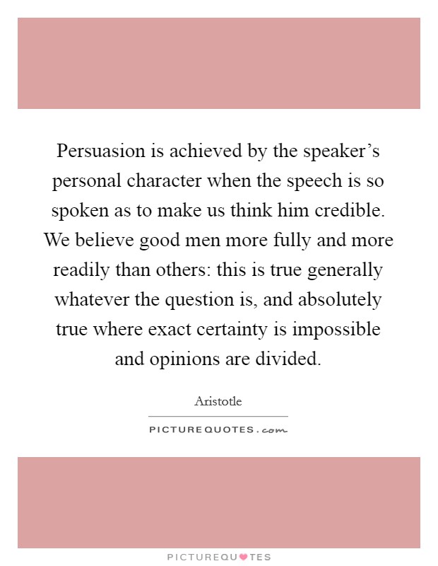 Persuasion is achieved by the speaker's personal character when the speech is so spoken as to make us think him credible. We believe good men more fully and more readily than others: this is true generally whatever the question is, and absolutely true where exact certainty is impossible and opinions are divided Picture Quote #1