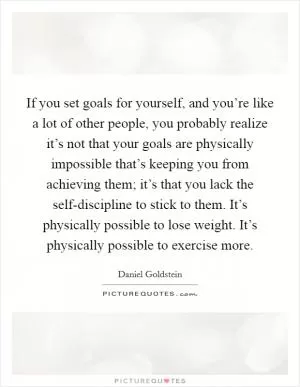 If you set goals for yourself, and you’re like a lot of other people, you probably realize it’s not that your goals are physically impossible that’s keeping you from achieving them; it’s that you lack the self-discipline to stick to them. It’s physically possible to lose weight. It’s physically possible to exercise more Picture Quote #1