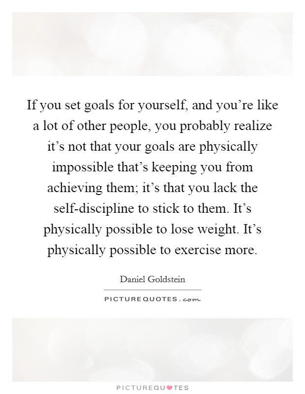 If you set goals for yourself, and you're like a lot of other people, you probably realize it's not that your goals are physically impossible that's keeping you from achieving them; it's that you lack the self-discipline to stick to them. It's physically possible to lose weight. It's physically possible to exercise more Picture Quote #1