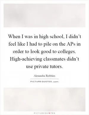 When I was in high school, I didn’t feel like I had to pile on the APs in order to look good to colleges. High-achieving classmates didn’t use private tutors Picture Quote #1
