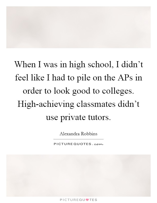 When I was in high school, I didn't feel like I had to pile on the APs in order to look good to colleges. High-achieving classmates didn't use private tutors Picture Quote #1