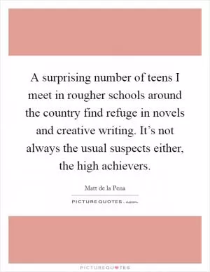 A surprising number of teens I meet in rougher schools around the country find refuge in novels and creative writing. It’s not always the usual suspects either, the high achievers Picture Quote #1