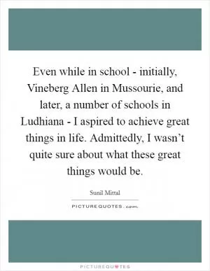 Even while in school - initially, Vineberg Allen in Mussourie, and later, a number of schools in Ludhiana - I aspired to achieve great things in life. Admittedly, I wasn’t quite sure about what these great things would be Picture Quote #1